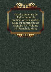 Histoire g?n?rale de l'Eglise depuis la pr?dication des ap?tres jusqu'au pontificate de Gr?goire XVI Volume 10 (French Edition)