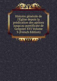 Histoire g?n?rale de l'Eglise depuis la pr?dication des ap?tres jusqu'au pontificate de Gr?goire XVI Volume 3 (French Edition)
