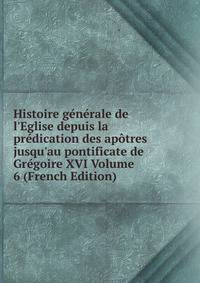 Histoire g?n?rale de l'Eglise depuis la pr?dication des ap?tres jusqu'au pontificate de Gr?goire XVI Volume 6 (French Edition)