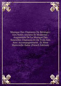 Musique Des Chansons De Beranger: Airs Notes Anciens Et Modernes ; Augmentee De La Musique Des Nouvelles Chansons Et De Trois Airs Avec Accompagnement . Et Mme Mainvielle-fodor (French Edition)