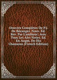 Oeuvres Compl?tes De P.j. De B?ranger. Nouv. ?d. Rev. Par L'autheur; Avec Tous Les Airs Notes. Ed. En Augm. De Dix Chansons (French Edition)