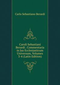 Caroli Sebastiani Berardi . Commentaria in Jus Ecclesiasticum Universum, Volumes 3-4 (Latin Edition)
