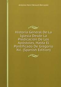 Historia General De La Iglesia Desde La Predicacion De Los Apostoles, Hasta El Pontificado De Gregorio Xvi. (Spanish Edition)