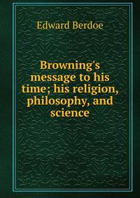 Browning's message to his time; his religion, philosophy, and science