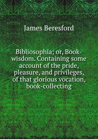 Bibliosophia; or, Book-wisdom. Containing some account of the pride, pleasure, and privileges, of that glorious vocation, book-collecting
