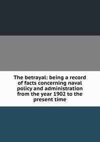 The betrayal: being a record of facts concerning naval policy and administration from the year 1902 to the present time