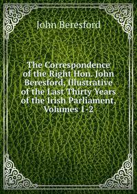 The Correspondence of the Right Hon. John Beresford, Illustrative of the Last Thirty Years of the Irish Parliament, Volumes 1-2