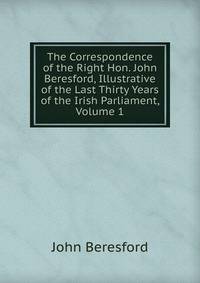 The Correspondence of the Right Hon. John Beresford, Illustrative of the Last Thirty Years of the Irish Parliament, Volume 1