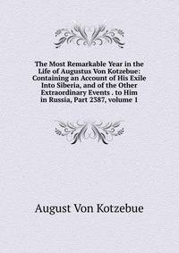 The Most Remarkable Year in the Life of Augustus Von Kotzebue: Containing an Account of His Exile Into Siberia, and of the Other Extraordinary Events . to Him in Russia, Part 2387, volume 1