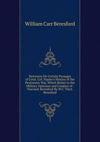 Strictures On Certain Passages of Lieut. Col. Napier's History of the Peninsular War, Which Relate to the Military Opinions and Conduct of . Viscount Beresford By W.C. Visct. Beresford.