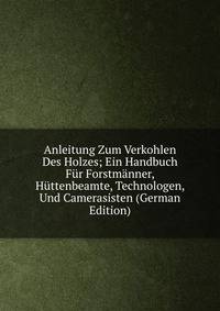 Anleitung Zum Verkohlen Des Holzes; Ein Handbuch Fur Forstmanner, Huttenbeamte, Technologen, Und Camerasisten (German Edition)