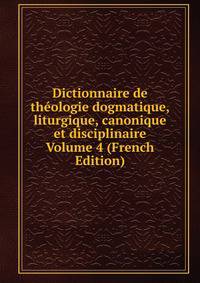 Dictionnaire de theologie dogmatique, liturgique, canonique et disciplinaire Volume 4 (French Edition)