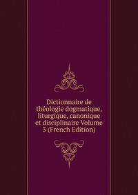 Dictionnaire de theologie dogmatique, liturgique, canonique et disciplinaire Volume 3 (French Edition)