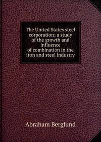 The United States steel corporation; a study of the growth and influence of combination in the iron and steel industry