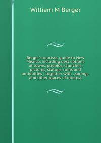 Berger's tourists' guide to New Mexico, including descriptions of towns, pueblos, churches, pictures, statues, ruins and antiquities ; together with . springs, and other places of interest