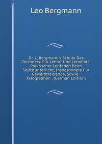Dr. L. Bergmann's Schule Des Zeichners: F?r Lehrer Und Lernende. Praktischer Leitfaden Beim Selbstunterricht, Insbesondere F?r Gewerbtreibende, Sowie . Xylographen . (German Edition)