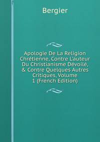 Apologie De La Religion Chr?tienne, Contre L'auteur Du Christianisme D?voil?, &amp; Contre Quelques Autres Critiques, Volume 1 (French Edition)