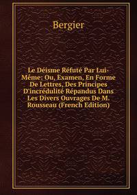Le D?isme R?fut? Par Lui-M?me: Ou, Examen, En Forme De Lettres, Des Principes D'incr?dulit? R?pandus Dans Les Divers Ouvrages De M. Rousseau (French Edition)