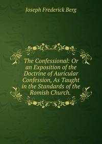 The Confessional: Or an Exposition of the Doctrine of Auricular Confession, As Taught in the Standards of the Romish Church. .