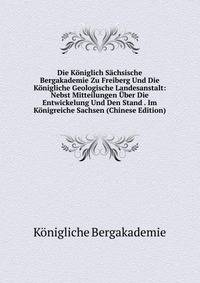 Die Koniglich Sachsische Bergakademie Zu Freiberg Und Die Konigliche Geologische Landesanstalt: Nebst Mitteilungen Uber Die Entwickelung Und Den Stand . Im Konigreiche Sachsen (Chinese Edition)