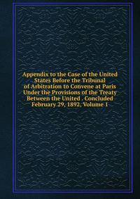 Appendix to the Case of the United States Before the Tribunal of Arbitration to Convene at Paris Under the Provisions of the Treaty Between the United . Concluded February 29, 1892, Volume 1