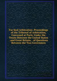 Fur Seal Arbitration: Proceedings of the Tribunal of Arbitration, Convened at Paris, Under the Treaty Between the United States . and Great Britain, . of Questions Between the Two Governmen