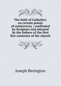 The faith of Catholics: on certain points of controversy ; confirmed by Scripture and attested by the fathers of the first five centuries of the church