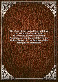 The Case of the United States Before the Tribunal of Arbitration to Convene at Paris Under the Provisions of the Treaty Between the United States of . the Reports of the Bering Sea Commission