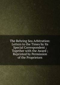 The Behring Sea Arbitration: Letters to the Times by Its Special Correspondent ; Together with the Award ; Reprinted by Permission of the Proprietors