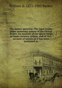 The money question. The legal tender paper monetary system of the United States. An analysis of the specie basis or bank currency system, and of the . account of money as it has been instituted in