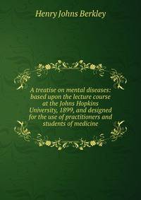 A treatise on mental diseases: based upon the lecture course at the Johns Hopkins University, 1899, and designed for the use of practitioners and students of medicine