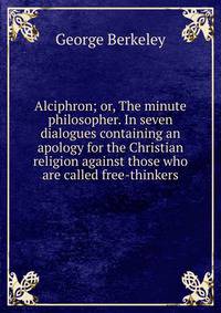Alciphron; or, The minute philosopher. In seven dialogues containing an apology for the Christian religion against those who are called free-thinkers