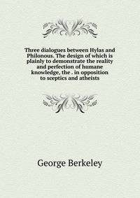 Three dialogues between Hylas and Philonous. The design of which is plainly to demonstrate the reality and perfection of humane knowledge, the . in opposition to sceptics and atheists.
