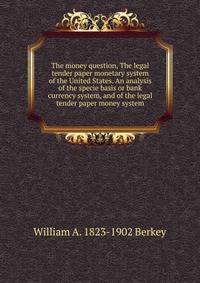 The money question, The legal tender paper monetary system of the United States. An analysis of the specie basis or bank currency system, and of the legal tender paper money system