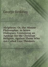 Alciphron: Or, the Minute Philosopher. in Seven Dialogues. Containing an Apology for the Christian Religion, Against Those Who Are Called Free-Thinkers