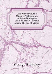 Alciphron: Or, the Minute Philosopher, in Seven Dialogues. With an Essay Towards a New Theory of Vision
