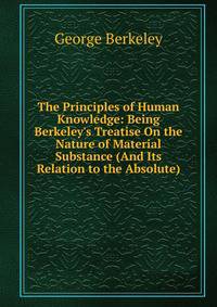 The Principles of Human Knowledge: Being Berkeley's Treatise On the Nature of Material Substance (And Its Relation to the Absolute)