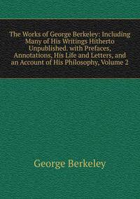 The Works of George Berkeley: Including Many of His Writings Hitherto Unpublished. with Prefaces, Annotations, His Life and Letters, and an Account of His Philosophy, Volume 2
