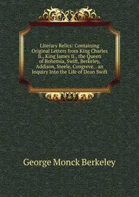 Literary Relics: Containing Original Letters from King Charles Ii., King James Ii., the Queen of Bohemia, Swift, Berkeley, Addison, Steele, Congreve, . an Inquiry Into the Life of Dean Swift