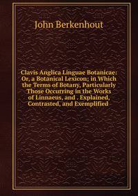Clavis Anglica Linguae Botanicae: Or, a Botanical Lexicon; in Which the Terms of Botany, Particularly Those Occurring in the Works of Linnaeus, and . Explained, Contrasted, and Exemplified .