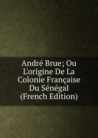 Andr? Brue; Ou L'origine De La Colonie Fran?aise Du S?n?gal (French Edition)