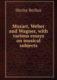 Mozart, Weber and Wagner, with various essays on musical subjects