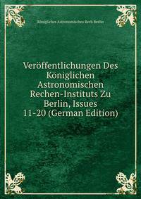 Veroffentlichungen Des Koniglichen Astronomischen Rechen-Instituts Zu Berlin, Issues 11-20 (German Edition)
