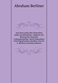 Aus Dem Leben Der Deutschen Juden Im Mittelalter: Zugleich Als Beitrag Fur Deutsche Culturgeschichte. Nach Gedruckten Und Ungedruckten Quellen, Von Dr. A. Berliner (German Edition)
