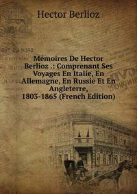 Memoires De Hector Berlioz .: Comprenant Ses Voyages En Italie, En Allemagne, En Russie Et En Angleterre, 1803-1865 (French Edition)