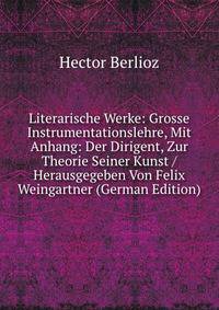 Literarische Werke: Grosse Instrumentationslehre, Mit Anhang: Der Dirigent, Zur Theorie Seiner Kunst / Herausgegeben Von Felix Weingartner (German Edition)