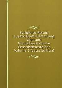 Scriptores Rerum Lusaticarum: Sammlung Oberund Niederlausitzischer Geschichtschreiber, Volume 1 (Latin Edition)