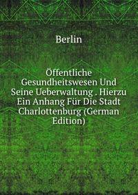 Offentliche Gesundheitswesen Und Seine Ueberwaltung . Hierzu Ein Anhang Fur Die Stadt Charlottenburg (German Edition)