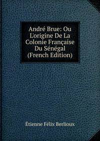 Andr? Brue: Ou L'origine De La Colonie Fran?aise Du S?n?gal (French Edition)