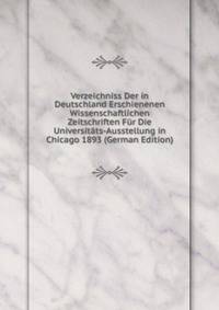 Verzeichniss Der in Deutschland Erschienenen Wissenschaftlichen Zeitschriften Fur Die Universitats-Ausstellung in Chicago 1893 (German Edition)